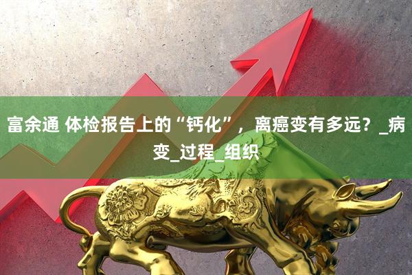 富余通 体检报告上的“钙化”，离癌变有多远？_病变_过程_组织