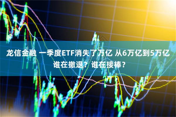 龙信金融 一季度ETF消失了万亿 从6万亿到5万亿 谁在撤退？谁在接棒？