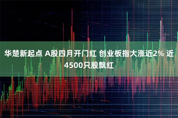 华楚新起点 A股四月开门红 创业板指大涨近2% 近4500只股飘红