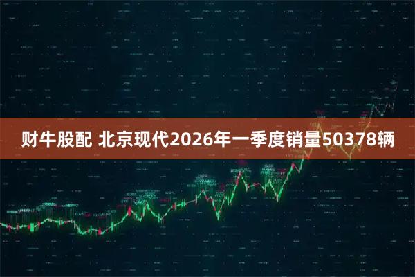 财牛股配 北京现代2026年一季度销量50378辆