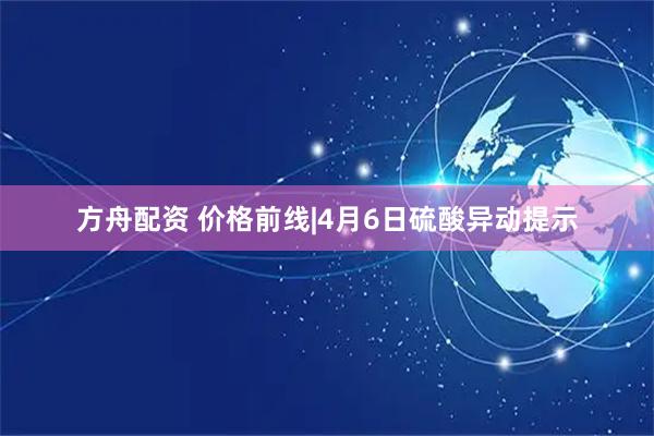 方舟配资 价格前线|4月6日硫酸异动提示